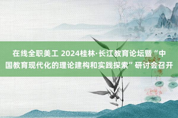 在线全职美工 2024桂林·长江教育论坛暨“中国教育现代化的理论建构和实践探索”研讨会召开