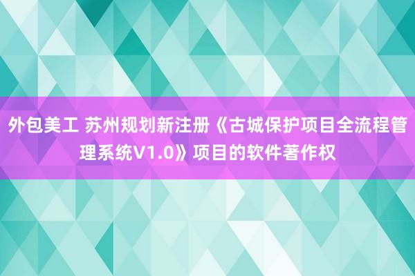 外包美工 苏州规划新注册《古城保护项目全流程管理系统V1.0》项目的软件著作权